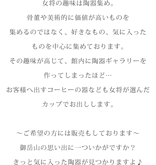 女将の趣味は陶器集め。骨董や美術的に価値が高いものを集めるのではなく、好きなもの、気に入ったものを中心に集めております。その趣味が高じて、館内に陶器ギャラリーを作ってしまったほど…お客様へ出すコーヒーの器なども女将が選んだカップでお出しします。～ご希望の方には販売もしております～御岳山の思い出に一ついかがですか？きっと気に入った陶器が見つかりますよ♪